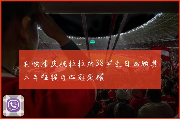 利物浦庆祝拉拉纳38岁生日回顾其六年征程与四冠荣耀