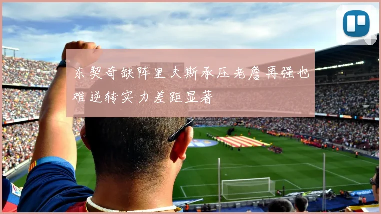 东契奇缺阵里夫斯承压老詹再强也难逆转实力差距显著