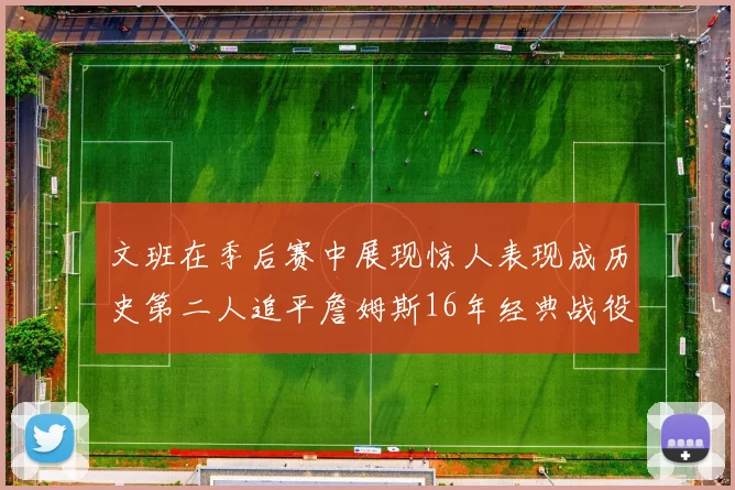 文班在季后赛中展现惊人表现成历史第二人追平詹姆斯16年经典战役记录