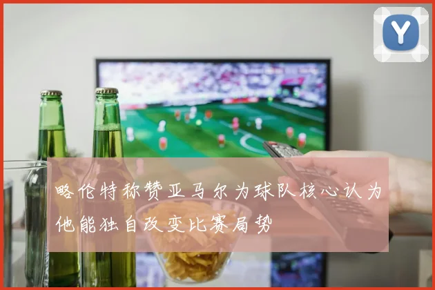 略伦特称赞亚马尔为球队核心认为他能独自改变比赛局势