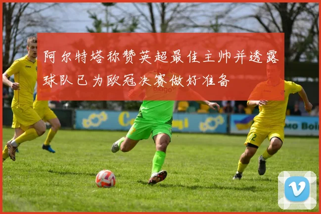 阿尔特塔称赞英超最佳主帅并透露球队已为欧冠决赛做好准备