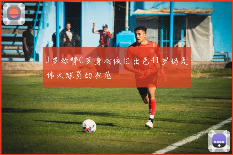 J罗称赞C罗身材依旧出色41岁仍是伟大球员的典范