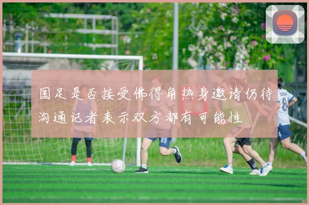 国足是否接受佛得角热身邀请仍待沟通记者表示双方都有可能性
