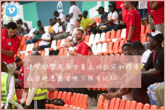 追梦称赞布泽尔基本功扎实如邓肯威尔逊愿意苦练下限可比KG